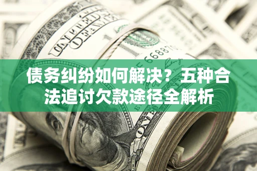 济南债务纠纷如何解决？五种合法追讨欠款途径全解析