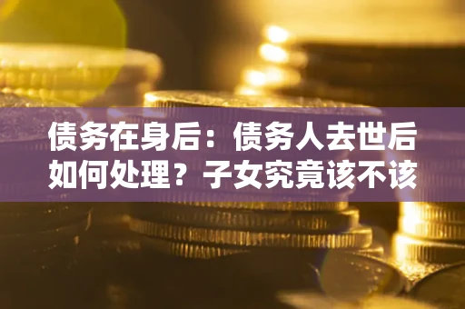 济南债务在身后：债务人去世后如何处理？子女究竟该不该还钱？