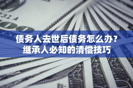 济南债务人去世后债务怎么办？继承人必知的清偿技巧