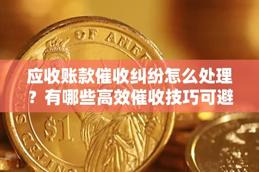 济南应收账款催收纠纷怎么处理？有哪些高效催收技巧可避免坏账？